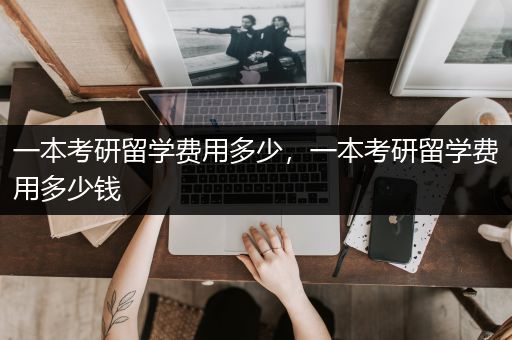 一本考研留学费用多少，一本考研留学费用多少钱