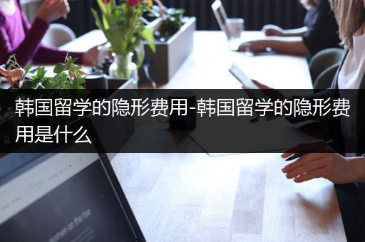 韩国留学的隐形费用-韩国留学的隐形费用是什么