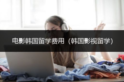 电影韩国留学费用（韩国影视留学）