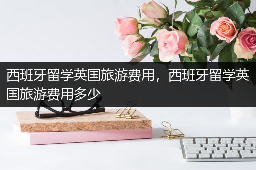 西班牙留学英国旅游费用，西班牙留学英国旅游费用多少