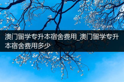 澳门留学专升本宿舍费用_澳门留学专升本宿舍费用多少
