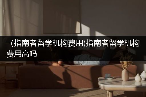 （指南者留学机构费用)指南者留学机构费用高吗