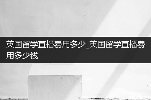 英国留学直播费用多少_英国留学直播费用多少钱