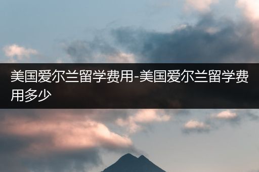 美国爱尔兰留学费用-美国爱尔兰留学费用多少