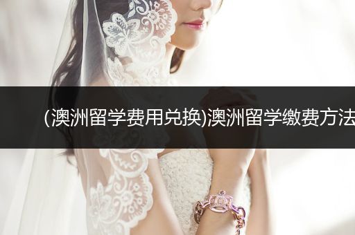 （澳洲留学费用兑换)澳洲留学缴费方法
