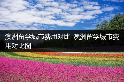 澳洲留学城市费用对比-澳洲留学城市费用对比图