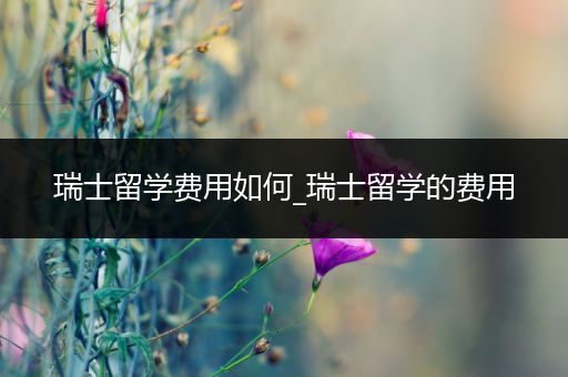 瑞士留学费用如何_瑞士留学的费用