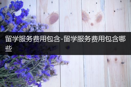 留学服务费用包含-留学服务费用包含哪些