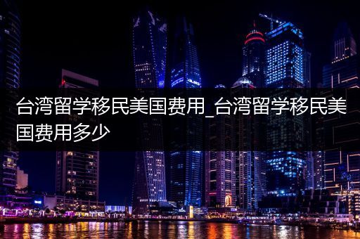 台湾留学移民美国费用_台湾留学移民美国费用多少