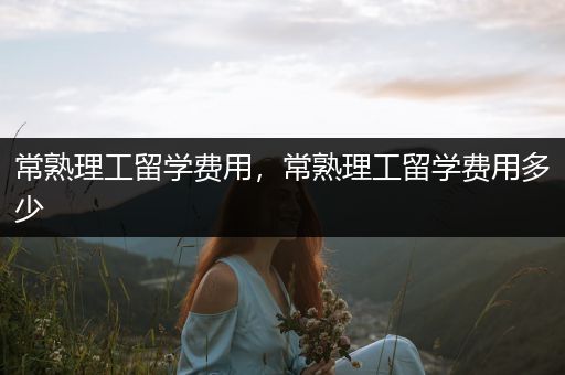 常熟理工留学费用，常熟理工留学费用多少