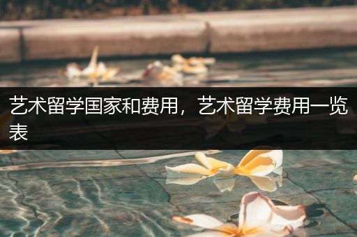 艺术留学国家和费用，艺术留学费用一览表