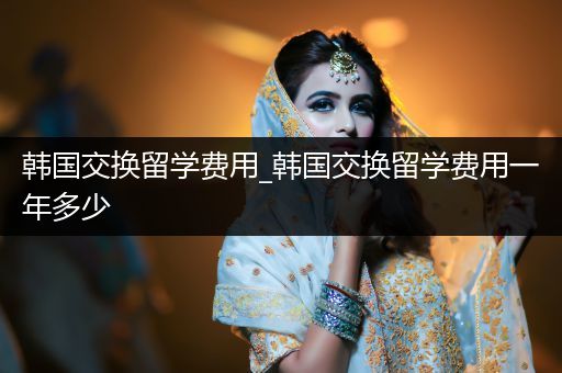 韩国交换留学费用_韩国交换留学费用一年多少
