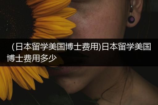 （日本留学美国博士费用)日本留学美国博士费用多少