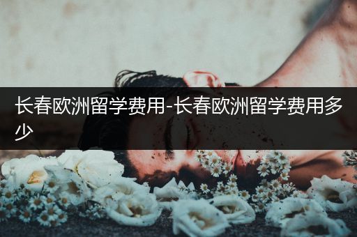 长春欧洲留学费用-长春欧洲留学费用多少