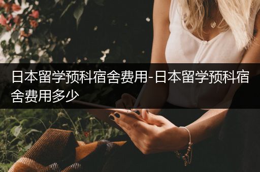 日本留学预科宿舍费用-日本留学预科宿舍费用多少