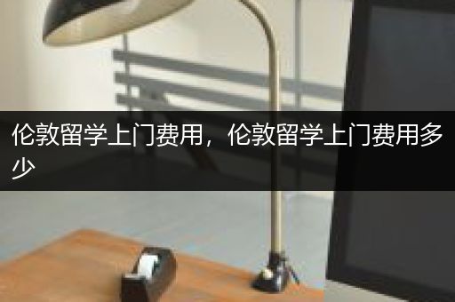 伦敦留学上门费用，伦敦留学上门费用多少