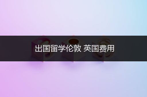 出国留学伦敦 英国费用