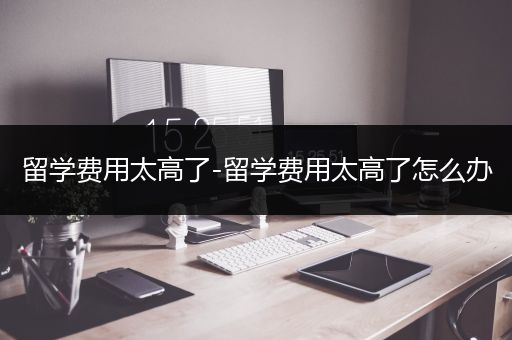 留学费用太高了-留学费用太高了怎么办
