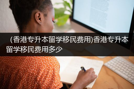 （香港专升本留学移民费用)香港专升本留学移民费用多少