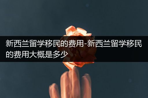 新西兰留学移民的费用-新西兰留学移民的费用大概是多少