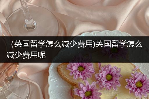 （英国留学怎么减少费用)英国留学怎么减少费用呢