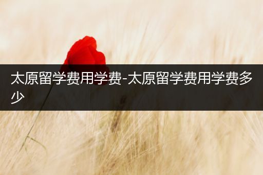 太原留学费用学费-太原留学费用学费多少