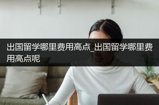 出国留学哪里费用高点_出国留学哪里费用高点呢