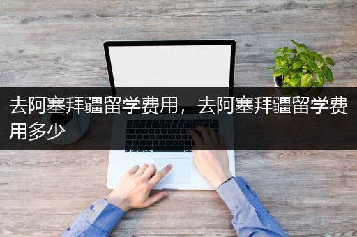 去阿塞拜疆留学费用，去阿塞拜疆留学费用多少