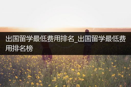 出国留学最低费用排名_出国留学最低费用排名榜