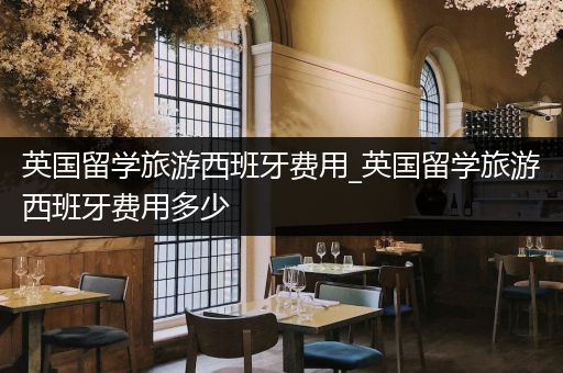 英国留学旅游西班牙费用_英国留学旅游西班牙费用多少