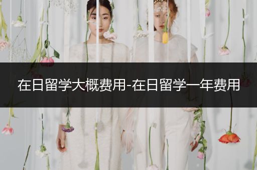 在日留学大概费用-在日留学一年费用