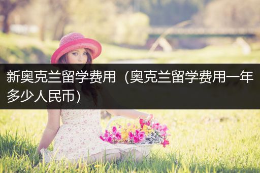 新奥克兰留学费用（奥克兰留学费用一年多少人民币）