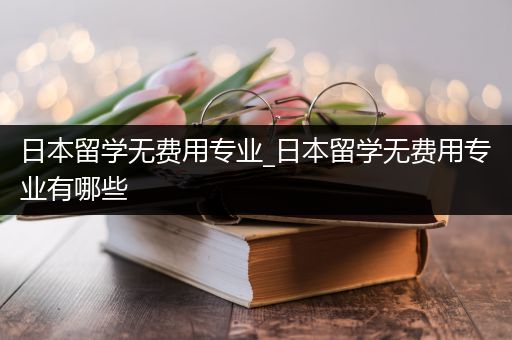 日本留学无费用专业_日本留学无费用专业有哪些