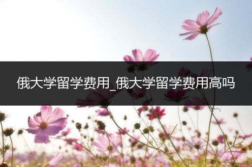 俄大学留学费用_俄大学留学费用高吗