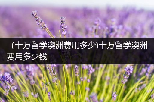 （十万留学澳洲费用多少)十万留学澳洲费用多少钱