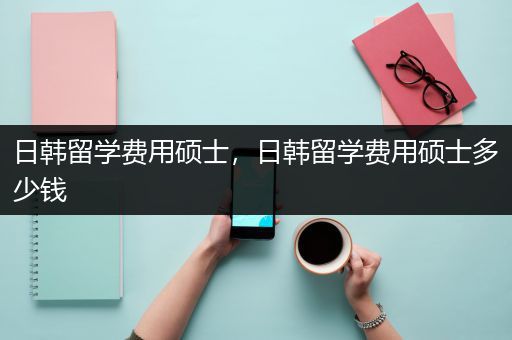 日韩留学费用硕士，日韩留学费用硕士多少钱