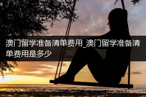 澳门留学准备清单费用_澳门留学准备清单费用是多少