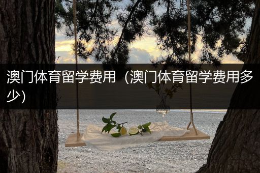 澳门体育留学费用（澳门体育留学费用多少）