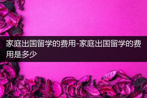 家庭出国留学的费用-家庭出国留学的费用是多少