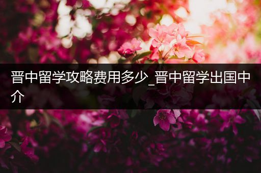 晋中留学攻略费用多少_晋中留学出国中介