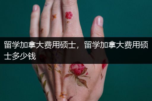 留学加拿大费用硕士，留学加拿大费用硕士多少钱