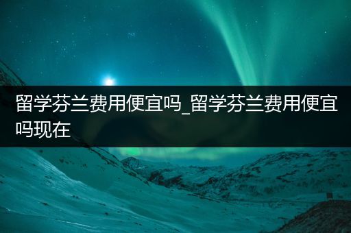 留学芬兰费用便宜吗_留学芬兰费用便宜吗现在