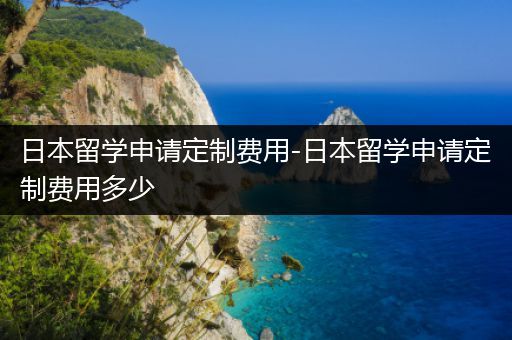 日本留学申请定制费用-日本留学申请定制费用多少