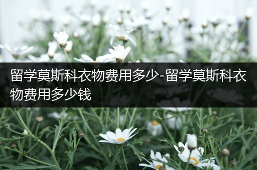 留学莫斯科衣物费用多少-留学莫斯科衣物费用多少钱
