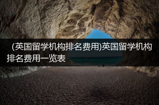 （英国留学机构排名费用)英国留学机构排名费用一览表