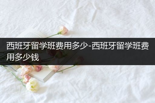 西班牙留学班费用多少-西班牙留学班费用多少钱