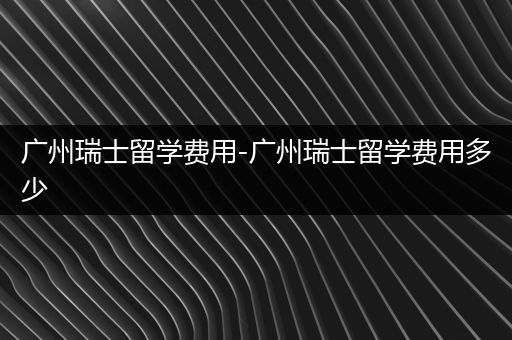 广州瑞士留学费用-广州瑞士留学费用多少