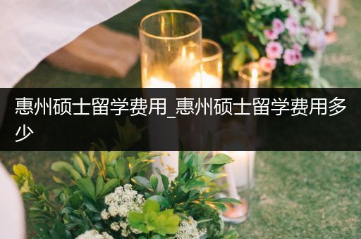 惠州硕士留学费用_惠州硕士留学费用多少