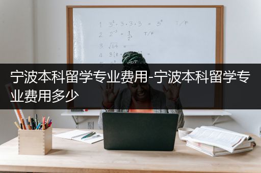 宁波本科留学专业费用-宁波本科留学专业费用多少