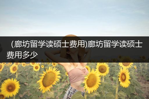 （廊坊留学读硕士费用)廊坊留学读硕士费用多少